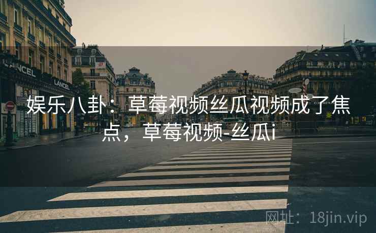 娱乐八卦：草莓视频丝瓜视频成了焦点，草莓视频-丝瓜i