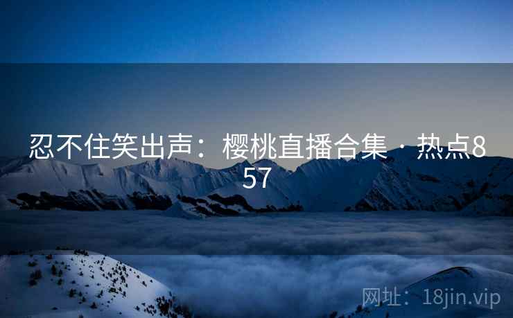忍不住笑出声：樱桃直播合集 · 热点857