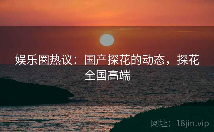 娱乐圈热议：国产探花的动态，探花全国高端