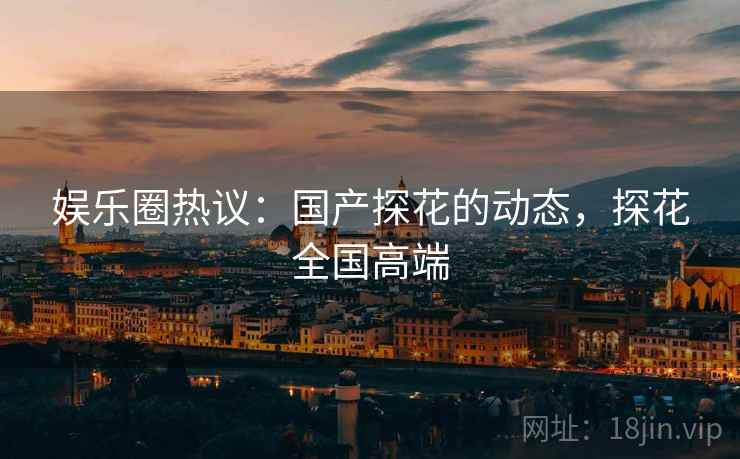 娱乐圈热议：国产探花的动态，探花全国高端