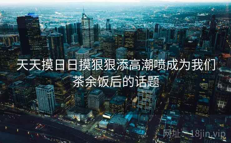 天天摸日日摸狠狠添高潮喷成为我们茶余饭后的话题