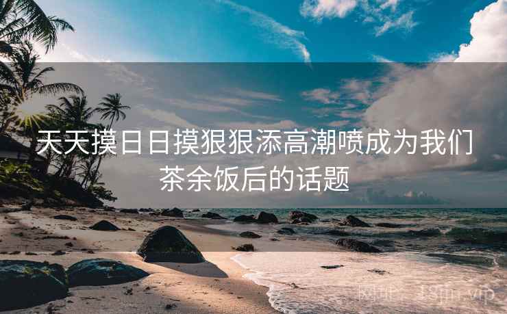天天摸日日摸狠狠添高潮喷成为我们茶余饭后的话题