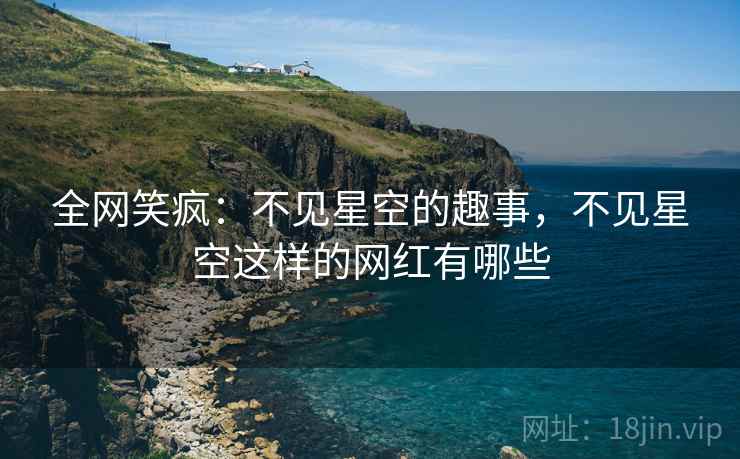 全网笑疯：不见星空的趣事，不见星空这样的网红有哪些