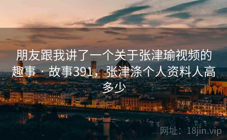 朋友跟我讲了一个关于张津瑜视频的趣事 · 故事391，张津涤个人资料人高多少
