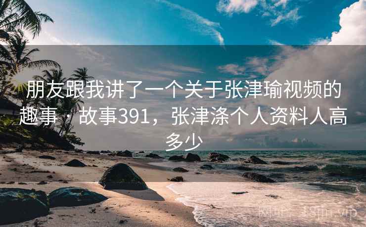 朋友跟我讲了一个关于张津瑜视频的趣事 · 故事391，张津涤个人资料人高多少