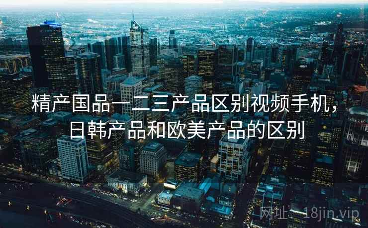 精产国品一二三产品区别视频手机,日韩产品和欧美产品的区别 精产国品一二三产品区别视频手机,日韩产品和欧美产品的区别