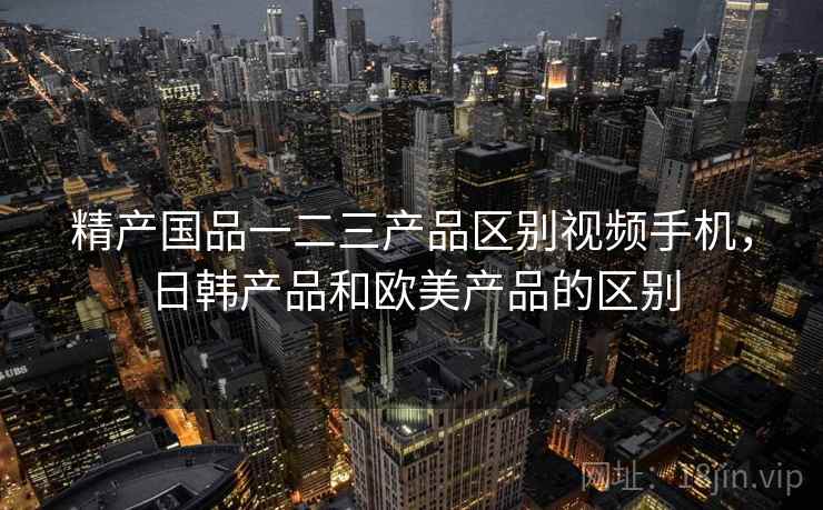 精产国品一二三产品区别视频手机,日韩产品和欧美产品的区别 精产国品一二三产品区别视频手机,日韩产品和欧美产品的区别