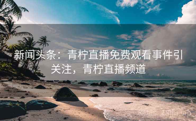 新闻头条：青柠直播免费观看事件引关注，青柠直播频道