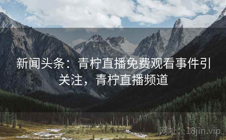 新闻头条：青柠直播免费观看事件引关注，青柠直播频道