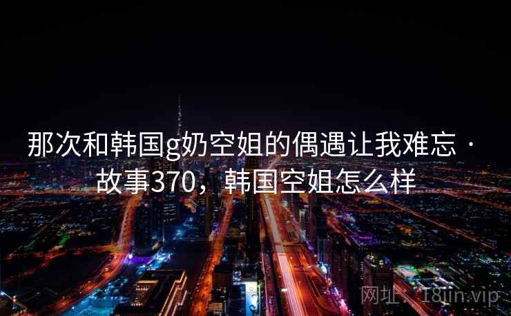 那次和韩国g奶空姐的偶遇让我难忘 · 故事370，韩国空姐怎么样
