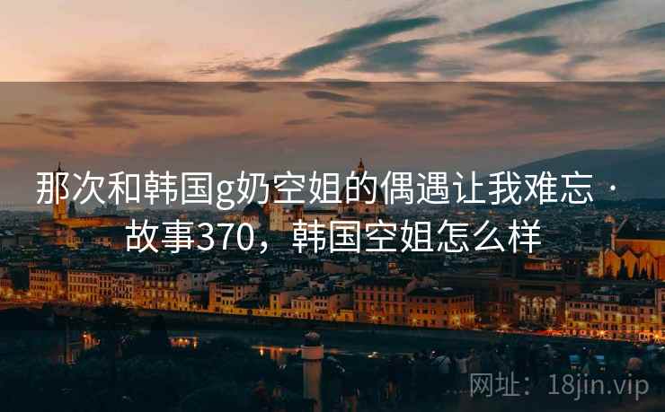 那次和韩国g奶空姐的偶遇让我难忘 · 故事370，韩国空姐怎么样