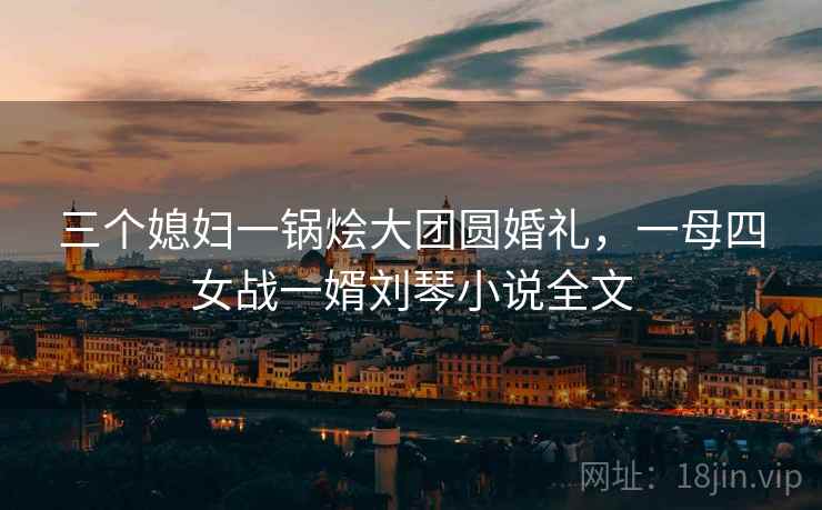 三个媳妇一锅烩大团圆婚礼，一母四女战一婿刘琴小说全文