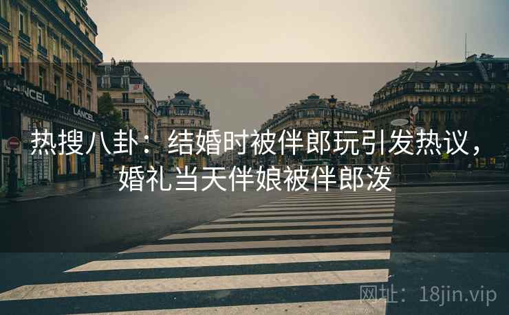 热搜八卦：结婚时被伴郎玩引发热议，婚礼当天伴娘被伴郎泼