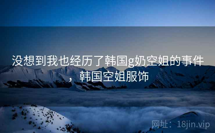 没想到我也经历了韩国g奶空姐的事件，韩国空姐服饰
