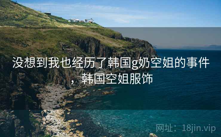 没想到我也经历了韩国g奶空姐的事件，韩国空姐服饰