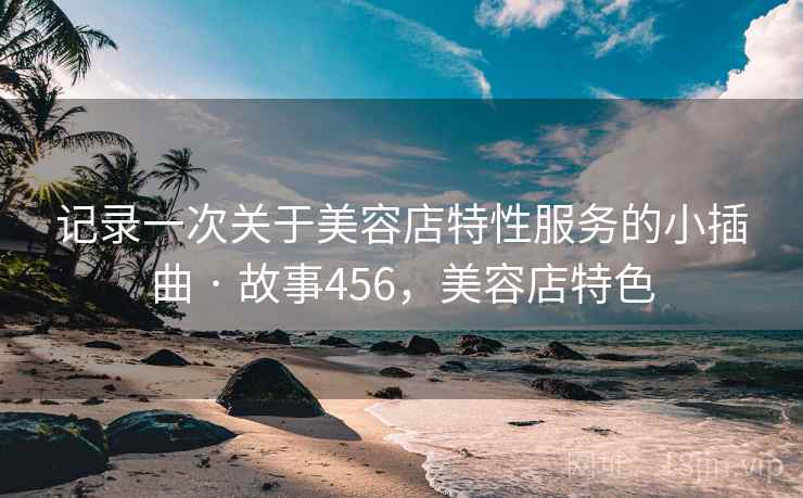 记录一次关于美容店特性服务的小插曲 · 故事456，美容店特色