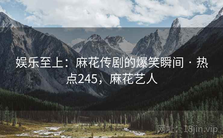 娱乐至上：麻花传剧的爆笑瞬间 · 热点245，麻花艺人