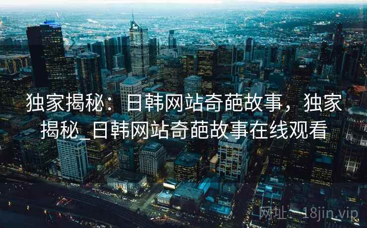 独家揭秘:日韩网站奇葩故事,独家揭秘_日韩网站奇葩故事在线观看 独家揭秘:日韩网站奇葩故事,独家揭秘_日韩网站奇葩故事在线观看