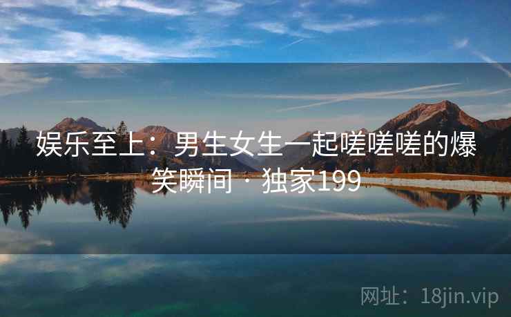 娱乐至上：男生女生一起嗟嗟嗟的爆笑瞬间 · 独家199