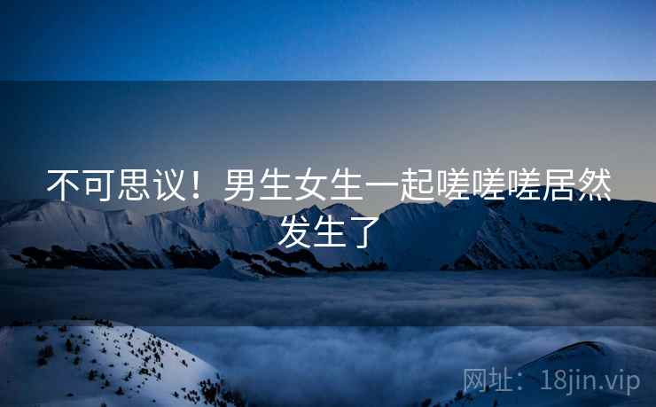 不可思议!男生女生一起嗟嗟嗟居然发生了 不可思议!男生女生一起嗟嗟嗟居然发生了
