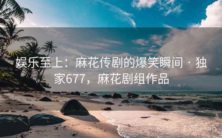 娱乐至上：麻花传剧的爆笑瞬间 · 独家677，麻花剧组作品