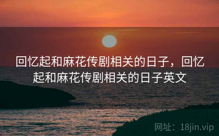 回忆起和麻花传剧相关的日子,回忆起和麻花传剧相关的日子英文