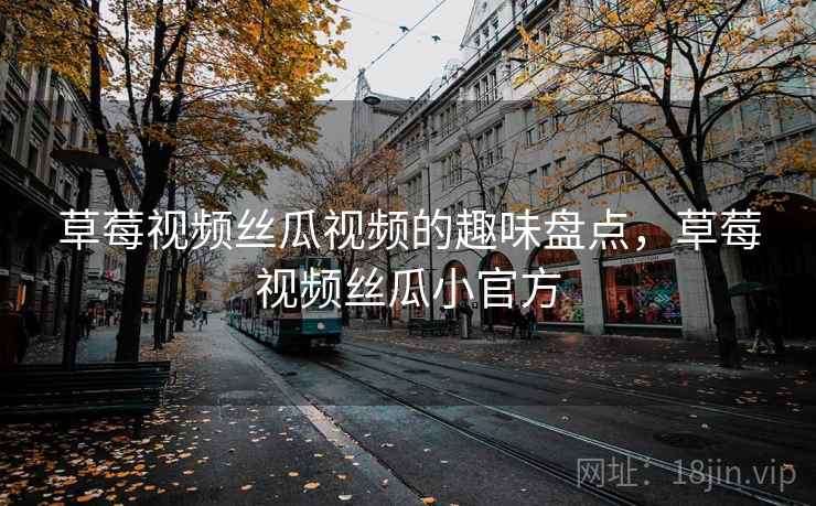 草莓视频丝瓜视频的趣味盘点，草莓视频丝瓜小官方