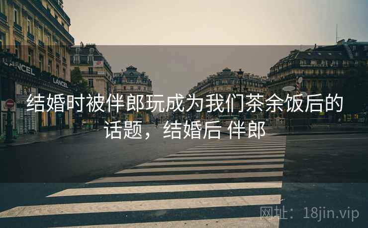 结婚时被伴郎玩成为我们茶余饭后的话题,结婚后 伴郎