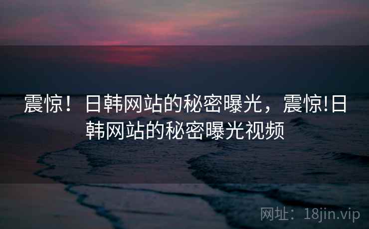 震惊!日韩网站的秘密曝光,震惊!日韩网站的秘密曝光视频