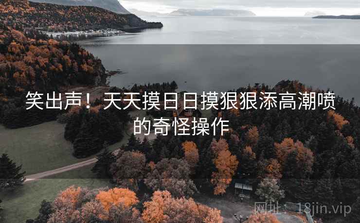 笑出声!天天摸日日摸狠狠添高潮喷的奇怪操作