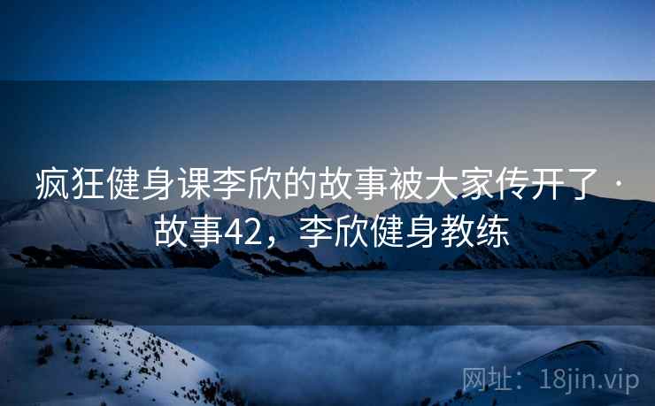 疯狂健身课李欣的故事被大家传开了 · 故事42,李欣健身教练