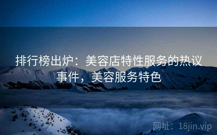 排行榜出炉:美容店特性服务的热议事件,美容服务特色