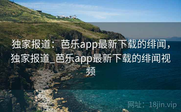 独家报道：芭乐app最新下载的绯闻，独家报道_芭乐app最新下载的绯闻视频