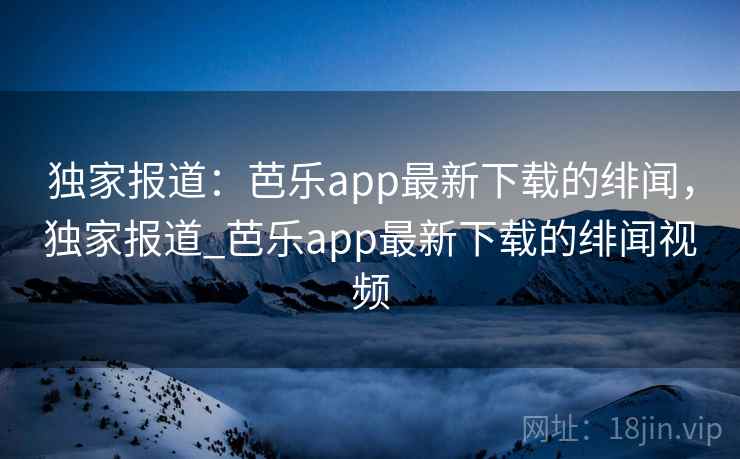 独家报道:芭乐app最新下载的绯闻,独家报道_芭乐app最新下载的绯闻视频 独家报道:芭乐app最新下载的绯闻,独家报道_芭乐app最新下载的绯闻视频
