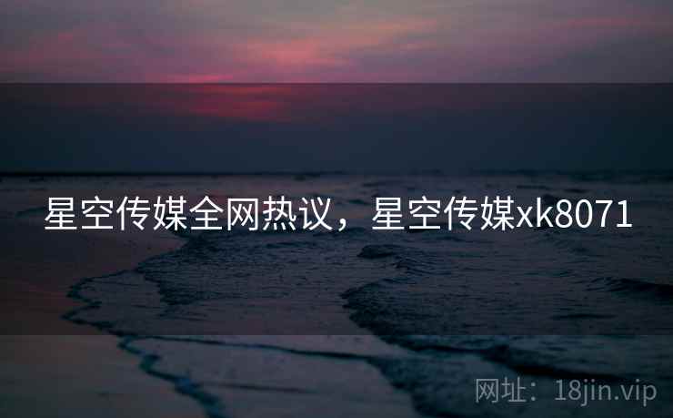 星空传媒全网热议，星空传媒xk8071