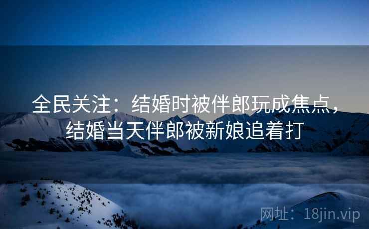 全民关注：结婚时被伴郎玩成焦点，结婚当天伴郎被新娘追着打