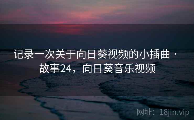记录一次关于向日葵视频的小插曲 · 故事24，向日葵音乐视频